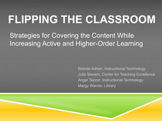 FLIPPING THE CLASSROOM
Strategies for Covering the Content While
Increasing Active and Higher-Order Learning


                      Brenda Adrian, Instructional Technology
                      Julie Sievers, Center for Teaching Excellence
                      Angel Tazzer, Instructional Technology
                      Margy Warner, Library
 