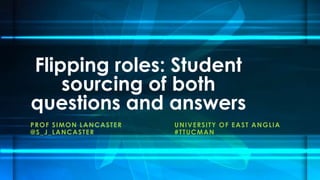 Flipping roles: Student 
sourcing of both 
questions and answers 
PROF SIMON LANCASTER UNIVERSITY OF EAST ANGLIA 
@S_J_LANCASTER #TTUCMAN 
 
