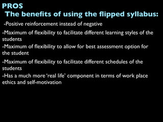 PROS
 The beneﬁts of using the ﬂipped syllabus:
-Positive reinforcement instead of negative
-Maximum of ﬂexibility to facilitate different learning styles of the
students
-Maximum of ﬂexibility to allow for best assessment option for
the student
-Maximum of ﬂexibility to facilitate different schedules of the
students
-Has a much more ‘real life’ component in terms of work place
ethics and self-motivation
 