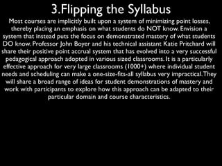 3.Flipping the Syllabus
   Most courses are implicitly built upon a system of minimizing point losses,
    thereby placing an emphasis on what students do NOT know. Envision a
system that instead puts the focus on demonstrated mastery of what students
DO know. Professor John Boyer and his technical assistant Katie Pritchard will
share their positive point accrual system that has evolved into a very successful
  pedagogical approach adopted in various sized classrooms. It is a particularly
 effective approach for very large classrooms (1000+) where individual student
needs and scheduling can make a one-size-ﬁts-all syllabus very impractical. They
  will share a broad range of ideas for student demonstrations of mastery and
 work with participants to explore how this approach can be adapted to their
                  particular domain and course characteristics.
 