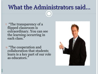 What the Administrators said… “ The transparency of a flipped classroom is extraordinary. You can see the learning occurring in each class.” “ The cooperation and collaboration that students learn is a key part of our role as educators.” 