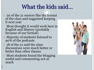 What the kids said… 20 of the 21 seniors like the format of the class and suggested keeping it next year Most thought it would work best in English and History (probably because of our format) Majority of students listened to 90% of the podcasts 18 of the 21 said the class discussions were much better or better than other classes Most students found the blogging useful and commenting not as much 