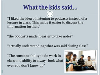 What the kids said… “ I liked the idea of listening to podcasts instead of a lecture in class. This made it easier to discuss the information further.” “ the podcasts made it easier to take notes” “ actually understanding what was said during class” “ The constant ability to do work in  class and ability to always look what  ever you don’t know up” 