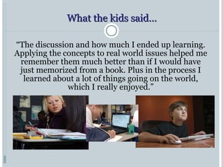 What the kids said… “ The discussion and how much I ended up learning. Applying the concepts to real world issues helped me remember them much better than if I would have just memorized from a book. Plus in the process I learned about a lot of things going on the world, which I really enjoyed.” 