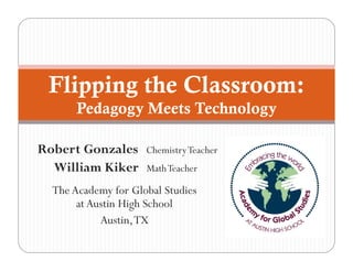 Flipping the Classroom:
       Pedagogy Meets Technology

Robert Gonzales      Chemistry Teacher
  William Kiker      Math Teacher

  The Academy for Global Studies
       at Austin High School
            Austin, TX
 