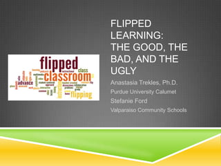 FLIPPED
LEARNING:
THE GOOD, THE
BAD, AND THE
UGLY
Anastasia Trekles, Ph.D.
Purdue University Calumet
Stefanie Ford
Valparaiso Community Schools
 