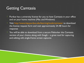 Getting Camtasia
 Purdue has a university license for you to have Camtasia in your office
and on your home machine (Mac andWindows)
 Visit http://www.itap.purdue.edu/learning/tools/camtasia/ to download
the license request form and wait approximately 24-48 hours for
response
 You will be able to download from a secure Filelocker the Camtasia
version of your choice, along with SnagIt – a great tool for capturing
and editing still, single-frame screen captures
 