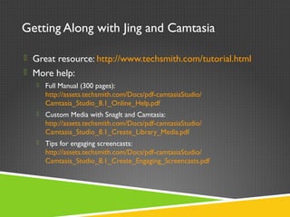 Getting Along with Jing and Camtasia
 Great resource: http://www.techsmith.com/tutorial.html
 More help:
 Full Manual (300 pages):
http://assets.techsmith.com/Docs/pdf-camtasiaStudio/
Camtasia_Studio_8.1_Online_Help.pdf
 Custom Media with SnagIt and Camtasia:
http://assets.techsmith.com/Docs/pdf-camtasiaStudio/
Camtasia_Studio_8.1_Create_Library_Media.pdf
 Tips for engaging screencasts:
http://assets.techsmith.com/Docs/pdf-camtasiaStudio/
Camtasia_Studio_8.1_Create_Engaging_Screencasts.pdf
 