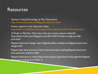 Resources
 Teachers Using Technology to Flip Classrooms:
http://www.techsmith.com/flipped-classroom.html
 Screen capture in the classroom ideas:
http://prezi.com/a81jjsnnnjiu/using-screen-capture-tools-in-the-classroom/
 10Tools to FlipYour Class (tip: most are screen-capture related!):
http://electriceducator.blogspot.com/2011/04/10-tools-to-help-you-flip-
your.html
 Flipped classroom design: http://digitalsandbox.weebly.com/flipped-classroom-
design.html
 Flipped class best practices: http://www.edutopia.org/blog/flipped-classroom-
best-practices-andrew-miller
 Flipped classroom in math: http://www.sophia.org/school-of-thought/the-flipped-
classroom-wsqing-into-twirls--2
 