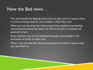 Now the Bad news…
 The same benefit for flipping instruction can also work in reverse when
it comes to being there for your students while they work
 When you are not there for instructional time, students may develop
misconceptions about key ideas, and will not be able to instantly ask
questions of you
 Some students may not be motivated enough to participate in the
instruction at home on their own
 Others may not have the resources necessary at home to access what
you need them to
 
