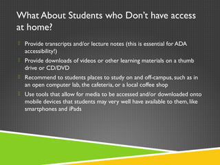 What About Students who Don’t have access
at home?
 Provide transcripts and/or lecture notes (this is essential for ADA
accessibility!)
 Provide downloads of videos or other learning materials on a thumb
drive or CD/DVD
 Recommend to students places to study on and off-campus, such as in
an open computer lab, the cafeteria, or a local coffee shop
 Use tools that allow for media to be accessed and/or downloaded onto
mobile devices that students may very well have available to them, like
smartphones and iPads
 