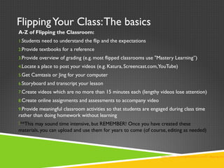 FlippingYour Class:The basics
A-Z of Flipping the Classroom:
1.Students need to understand the flip and the expectations
2.Provide textbooks for a reference
3.Provide overview of grading (e.g. most flipped classrooms use "Mastery Learning”)
4.Locate a place to post your videos (e.g. Katura, Screencast.com,YouTube)
5.Get Camtasia or Jing for your computer
6.Storyboard and transcript your lesson
7.Create videos which are no more than 15 minutes each (lengthy videos lose attention)
8.Create online assignments and assessments to accompany video
9.Provide meaningful classroom activities so that students are engaged during class time
rather than doing homework without learning
**This may sound time intensive, but REMEMBER! Once you have created these
materials, you can upload and use them for years to come (of course, editing as needed)
http://www.21things4teachers.net/21--flipping-the-
 