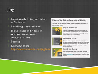 Jing
 Free, but only limits your video
to 5 minutes
 No editing – one shot deal
 Shows images and videos of
what you see on your
computer screen
 Narrate
 Overview of Jing -
http://www.techsmith.com/jing.html
 