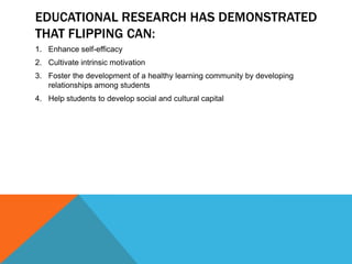 EDUCATIONAL RESEARCH HAS DEMONSTRATED
THAT FLIPPING CAN:
1. Enhance self-efficacy
2. Cultivate intrinsic motivation
3. Foster the development of a healthy learning community by developing
relationships among students
4. Help students to develop social and cultural capital

 