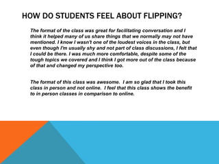 HOW DO STUDENTS FEEL ABOUT FLIPPING?
The format of the class was great for facilitating conversation and I
think it helped many of us share things that we normally may not have
mentioned. I know I wasn't one of the loudest voices in the class, but
even though I'm usually shy and not part of class discussions, I felt that
I could be there. I was much more comfortable, despite some of the
tough topics we covered and I think I got more out of the class because
of that and changed my perspective too.
The format of this class was awesome. I am so glad that I took this
class in person and not online. I feel that this class shows the benefit
to in person classes in comparison to online.

 