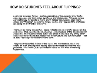 HOW DO STUDENTS FEEL ABOUT FLIPPING?
I enjoyed the class format - online absorption of the material prior to the
class session, and then active synthesis and discussion. This was a more
agreeable way for adults to learn, and it helped the material stick more.
Slides and "feeding" material no longer works, and I applaud the professor
for being on the front of the curve.
There are so many things that I could reflect back on over the course of this
semester. This class has been amazing. The structure of the class has been
awesome. I have gotten more out of this class than I have any of my other
classes combined and it is because of the structure and our instructor. That
is not a “suck up” line either it is the truth.
I especially loved the format of the class. The fact that we all sat in a
circle, an even playing field, having open and honest discussions was
priceless. You cannot put a quantitative value on that kind of learning
experience.

 
