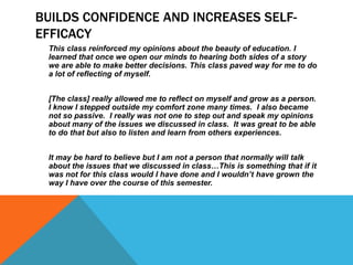 BUILDS CONFIDENCE AND INCREASES SELFEFFICACY
This class reinforced my opinions about the beauty of education. I
learned that once we open our minds to hearing both sides of a story
we are able to make better decisions. This class paved way for me to do
a lot of reflecting of myself.
[The class] really allowed me to reflect on myself and grow as a person.
I know I stepped outside my comfort zone many times. I also became
not so passive. I really was not one to step out and speak my opinions
about many of the issues we discussed in class. It was great to be able
to do that but also to listen and learn from others experiences.
It may be hard to believe but I am not a person that normally will talk
about the issues that we discussed in class…This is something that if it
was not for this class would I have done and I wouldn’t have grown the
way I have over the course of this semester.

 