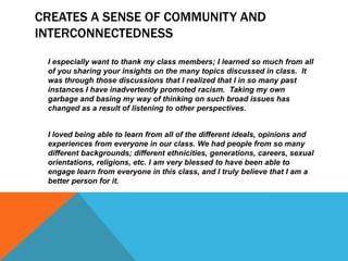 CREATES A SENSE OF COMMUNITY AND
INTERCONNECTEDNESS
I especially want to thank my class members; I learned so much from all
of you sharing your insights on the many topics discussed in class. It
was through those discussions that I realized that I in so many past
instances I have inadvertently promoted racism. Taking my own
garbage and basing my way of thinking on such broad issues has
changed as a result of listening to other perspectives.
I loved being able to learn from all of the different ideals, opinions and
experiences from everyone in our class. We had people from so many
different backgrounds; different ethnicities, generations, careers, sexual
orientations, religions, etc. I am very blessed to have been able to
engage learn from everyone in this class, and I truly believe that I am a
better person for it.

 