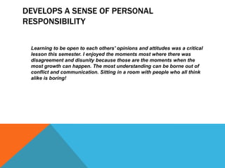 DEVELOPS A SENSE OF PERSONAL
RESPONSIBILITY
Learning to be open to each others' opinions and attitudes was a critical
lesson this semester. I enjoyed the moments most where there was
disagreement and disunity because those are the moments when the
most growth can happen. The most understanding can be borne out of
conflict and communication. Sitting in a room with people who all think
alike is boring!

 