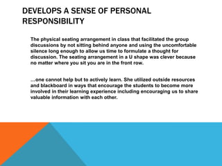 DEVELOPS A SENSE OF PERSONAL
RESPONSIBILITY
The physical seating arrangement in class that facilitated the group
discussions by not sitting behind anyone and using the uncomfortable
silence long enough to allow us time to formulate a thought for
discussion. The seating arrangement in a U shape was clever because
no matter where you sit you are in the front row.
…one cannot help but to actively learn. She utilized outside resources
and blackboard in ways that encourage the students to become more
involved in their learning experience including encouraging us to share
valuable information with each other.

 
