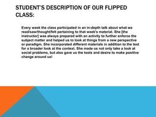 STUDENT’S DESCRIPTION OF OUR FLIPPED
CLASS:
Every week the class participated in an in-depth talk about what we
read/saw/thought/felt pertaining to that week's material. She [the
instructor] was always prepared with an activity to further enforce the
subject matter and helped us to look at things from a new perspective
or paradigm. She incorporated different materials in addition to the text
for a broader look at the context. She made us not only take a look at
social problems, but also gave us the tools and desire to make positive
change around us!

 