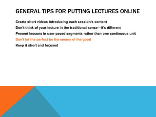 GENERAL TIPS FOR PUTTING LECTURES ONLINE
Create short videos introducing each session’s content
Don’t think of your lecture in the traditional sense—it’s different
Present lessons in user paced segments rather than one continuous unit
Don't let the perfect be the enemy of the good
Keep it short and focused

 