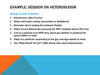 EXAMPLE: SESSION ON HETEROSEXISM
BEFORE CLASS CONTENT:
1. Introductory video (2 mins)
2. Slides with audio overlay (accessible on SlideShare)
3. Reminder about reading the textbook Chapter
4. Video of Lana Wachowski receiving the HRC Visability Award (30 mins)
5. Link to a podcast of an NPR story about gay athletes in professional
sports (listen or read)
6. Video of a politician responding to the gay marriage debate (4 mins)

7. Two ‘What Would You Do?’ (ABC News) clips about heterosexism

 