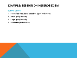 EXAMPLE: SESSION ON HETEROSEXISM
DURING CLASS:
1. Facilitated discussion based on typed reflections
2. Small group activity
3. Large group activity
4. Exit ticket (written/oral)

 