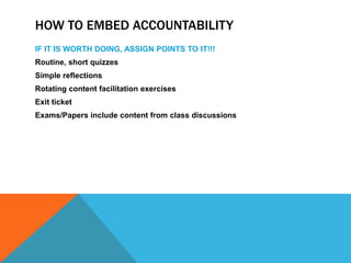 HOW TO EMBED ACCOUNTABILITY
IF IT IS WORTH DOING, ASSIGN POINTS TO IT!!!
Routine, short quizzes
Simple reflections
Rotating content facilitation exercises
Exit ticket
Exams/Papers include content from class discussions

 
