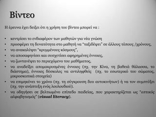Βίληεν
Η έξεπλα έρεη δεημεη όηη ε ρξήζε ηνπ βίληεν κπνξεί λα :
• θεληξίζεη ην ελδηαθέξνλ ησλ καζεηώλ γηα λέα γλώζε
• πξνζθέξεη ηε δπλαηόηεηα ζην καζεηή λα “ηαμηδέςεη” ζε άιινπο ηόπνπο /ρξόλνπο,
• λα αλαθαιύςεη “θξπκκέλνπο θόζκνπο”,
• λα απνζαθελίζεη θαη ζπζρεηίζεη αθεξεκέλεο έλλνηεο,
• λα δσληαλέςεη ην πεξηερόκελν ηνπ καζήκαηνο,
• λα αλαδείμεη απνκαθξπζκέλεο έλλνηεο (πρ. ηελ Κίλα, ηε βαζεηά ζάιαζζα, ην
δηάζηεκα), έλλνηεο δύζθνιεο λα αληηιεθζείο (πρ. ην εζσηεξηθό ηνπ ζώκαηνο,
κηθξνζθνπηθά ζηνηρεία)
• λα επηκεθύλεη ην ρξόλν (πρ. ηε ζύγθξνπζε δπν απηνθηλήησλ) ή λα ηνλ ζπκπηύμεη
(πρ. ηελ αλάπηπμε ελόο ινπινπδηνύ).
• λα νδεγήζεη ζε βειηησκέλν επίπεδν παηδείαο, πνπ ραξαθηεξίδεηαη σο “οπτικός
αλυαβητισμός” (visual literacy).
 