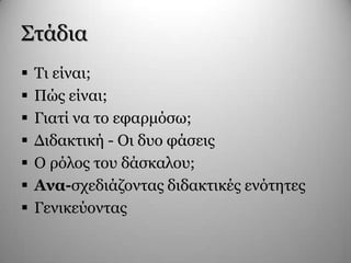 Σηάδηα
 Τη είλαη;
 Πώο είλαη;
 Γηαηί λα ην εθαξκόζσ;
 Γηδαθηηθή - Οη δπν θάζεηο
 Ο ξόινο ηνπ δάζθαινπ;
 Αλα-ζρεδηάδνληαο δηδαθηηθέο ελόηεηεο
 Γεληθεύνληαο
 