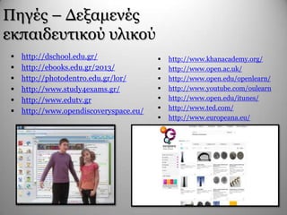 Πεγέο – Γεμακελέο
εθπαηδεπηηθνύ πιηθνύ
 http://dschool.edu.gr/
 http://ebooks.edu.gr/2013/
 http://photodentro.edu.gr/lor/
 http://www.study4exams.gr/
 http://www.edutv.gr
 http://www.opendiscoveryspace.eu/
 http://www.khanacademy.org/
 http://www.open.ac.uk/
 http://www.open.edu/openlearn/
 http://www.youtube.com/oulearn
 http://www.open.edu/itunes/
 http://www.ted.com/
 http://www.europeana.eu/
 