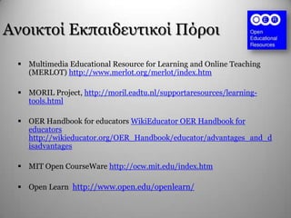 Αλνηθηνί Δθπαηδεπηηθνί Πόξνη
 Multimedia Educational Resource for Learning and Online Teaching
(MERLOT) http://www.merlot.org/merlot/index.htm
 MORIL Project, http://moril.eadtu.nl/supportaresources/learning-
tools.html
 OER Handbook for educators WikiEducator OER Handbook for
educators
http://wikieducator.org/OER_Handbook/educator/advantages_and_d
isadvantages
 MIT Open CourseWare http://ocw.mit.edu/index.htm
 Open Learn http://www.open.edu/openlearn/
 