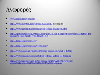 Αλαθνξέο
 www.flippedclassroom.com
 http://www.knewton.com/flipped-classroom/ infographic
 http://www.techsmith.com/education-flipped-classroom.html
 http://opinionator.blogs.nytimes.com/2013/10/23/in-flipped-classrooms-a-method-for-
mastery/?_php=true&_type=blogs&_r=0
 http://flippedclassroom.org/
 http://flippedclassroomissn.weebly.com/
 http://www.uq.edu.au/tediteach/flipped-classroom/what-is-fc.html
 http://www.medeanet.eu/event/fifth-webinar-videos-for-teaching
 http://www.scoop.it/t/rec-all?sc_source=http%3A%2F%2Fwww.rec-
all.info%2Fprofiles%2Fblog%2Flist%3Ftag%3Dpedagogy
 