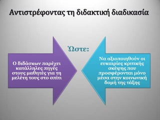 Αντιςτρέφοντασ τη διδακτική διαδικαςία
Ώζηε:
Ο δηδάζθσλ παξέρεη
θαηάιιειεο πεγέο
ζηνπο καζεηέο γηα ηε
κειέηε ηνπο ζην ζπίηη
Να αμηνπνηεζνύλ νη
επθαηξίεο θξηηηθήο
ζθέςεο πνπ
πξνζθέξνληαη κόλν
κέζα ζηελ θνηλσληθή
δνκή ηεο ηάμεο
 