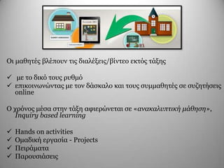 Οη καζεηέο βιέπνπλ ηηο δηαιέμεηο/βίληεν εθηόο ηάμεο
 κε ην δηθό ηνπο ξπζκό
 επηθνηλσλώληαο κε ηνλ δάζθαιν θαη ηνπο ζπκκαζεηέο ζε ζπδεηήζεηο
online
Ο ρξόλνο κέζα ζηελ ηάμε αθηεξώλεηαη ζε «ανακαλυπτική μάθηση»,
Inquiry based learning
 Hands on activities
 Οκαδηθή εξγαζία - Projects
 Πεηξάκαηα
 Παξνπζηάζεηο
 