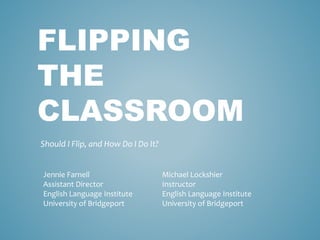 FLIPPING 
THE 
CLASSROOM 
Should I Flip, and How Do I Do It? 
Jennie Farnell 
Assistant Director 
English Language Institute 
University of Bridgeport 
Michael Lockshier 
Instructor 
English Language Institute 
University of Bridgeport 
 