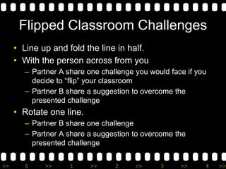 >> 0 >> 1 >> 2 >> 3 >> 4 >>
Flipped Classroom Challenges
• Line up and fold the line in half.
• With the person across from you
– Partner A share one challenge you would face if you
decide to “flip” your classroom
– Partner B share a suggestion to overcome the
presented challenge
• Rotate one line.
– Partner B share one challenge
– Partner A share a suggestion to overcome the
presented challenge
 
