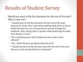 Results of Student Survey
• Would you want to flip the classroom for the rest of the year?
Why or why not?
• “I would want to flip the classroom for the rest of the year
because its easier. Like I said earlier, getting work done in class is
better because you can ask question as you go through the
problems. Also, taking notes is quicker when watching the video
than doing it in class.”
• “Yes I would because I feel it helps me more and is more
efficient.”
• “Yes, I think the pros are better then the cons”
• “i would not want to flip the class room for the rest of the year
because i cant ask questions to a computer”

 