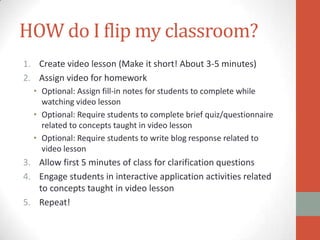HOW do I flip my classroom?
1. Create video lesson (Make it short! About 3-5 minutes)
2. Assign video for homework
• Optional: Assign fill-in notes for students to complete while
watching video lesson
• Optional: Require students to complete brief quiz/questionnaire
related to concepts taught in video lesson
• Optional: Require students to write blog response related to
video lesson

3. Allow first 5 minutes of class for clarification questions
4. Engage students in interactive application activities related
to concepts taught in video lesson
5. Repeat!

 