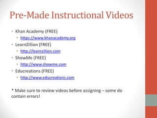 Pre-Made Instructional Videos
• Khan Academy (FREE)
• https://www.khanacademy.org

• LearnZillion (FREE)
• http://learnzillion.com

• ShowMe (FREE)
• http://www.showme.com

• Educreations (FREE)
• http://www.educreations.com

* Make sure to review videos before assigning – some do
contain errors!

 