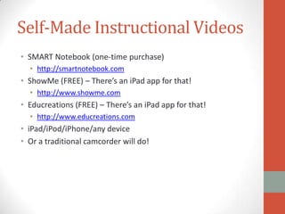 Self-Made Instructional Videos
• SMART Notebook (one-time purchase)
• http://smartnotebook.com

• ShowMe (FREE) – There’s an iPad app for that!
• http://www.showme.com

• Educreations (FREE) – There’s an iPad app for that!
• http://www.educreations.com

• iPad/iPod/iPhone/any device
• Or a traditional camcorder will do!

 