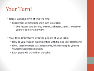 Your Turn!
• Recall last objective of this training:
• Experiment with flipping their own classroom.
• One lesson, two lessons, a week, a chapter, a unit… whatever
you feel comfortable with!

• Your task: Brainstorm with the people at your table.
• How do you envision experimenting with flipping your classroom?
• If you teach multiple classes/contents, which one(s) do you see
yourself experimenting with?
• Each group will share their thoughts.

 