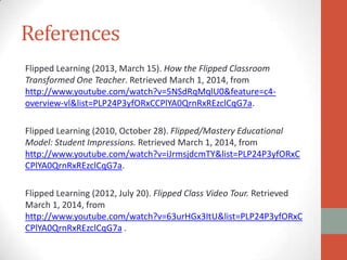 References
Flipped Learning (2013, March 15). How the Flipped Classroom
Transformed One Teacher. Retrieved March 1, 2014, from
http://www.youtube.com/watch?v=5NSdRqMqlU0&feature=c4overview-vl&list=PLP24P3yfORxCCPlYA0QrnRxREzclCqG7a.
Flipped Learning (2010, October 28). Flipped/Mastery Educational
Model: Student Impressions. Retrieved March 1, 2014, from
http://www.youtube.com/watch?v=iJrmsjdcmTY&list=PLP24P3yfORxC
CPlYA0QrnRxREzclCqG7a.
Flipped Learning (2012, July 20). Flipped Class Video Tour. Retrieved
March 1, 2014, from
http://www.youtube.com/watch?v=63urHGx3ItU&list=PLP24P3yfORxC
CPlYA0QrnRxREzclCqG7a .

 
