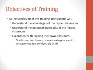 Objectives of Training
• At the conclusion of this training, participants will…
• Understand the advantages of the flipped classroom.
• Understand the potential drawbacks of the flipped
classroom.
• Experiment with flipping their own classroom.
• One lesson, two lessons, a week, a chapter, a unit…
whatever you feel comfortable with!

 