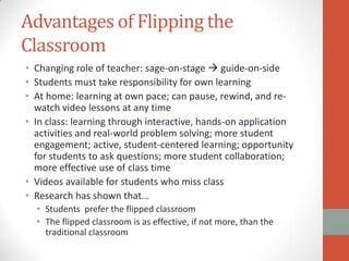 Advantages of Flipping the
Classroom
• Changing role of teacher: sage-on-stage  guide-on-side
• Students must take responsibility for own learning
• At home: learning at own pace; can pause, rewind, and rewatch video lessons at any time
• In class: learning through interactive, hands-on application
activities and real-world problem solving; more student
engagement; active, student-centered learning; opportunity
for students to ask questions; more student collaboration;
more effective use of class time
• Videos available for students who miss class
• Research has shown that…
• Students prefer the flipped classroom
• The flipped classroom is as effective, if not more, than the
traditional classroom

 