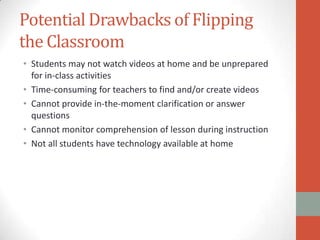 Potential Drawbacks of Flipping
the Classroom
• Students may not watch videos at home and be unprepared
for in-class activities
• Time-consuming for teachers to find and/or create videos
• Cannot provide in-the-moment clarification or answer
questions
• Cannot monitor comprehension of lesson during instruction
• Not all students have technology available at home

 