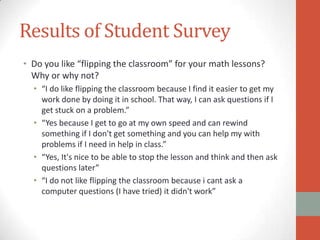 Results of Student Survey
• Do you like “flipping the classroom” for your math lessons?
Why or why not?
• “I do like flipping the classroom because I find it easier to get my
work done by doing it in school. That way, I can ask questions if I
get stuck on a problem.”
• “Yes because I get to go at my own speed and can rewind
something if I don't get something and you can help my with
problems if I need in help in class.”
• “Yes, It's nice to be able to stop the lesson and think and then ask
questions later”
• “I do not like flipping the classroom because i cant ask a
computer questions (I have tried) it didn't work”

 