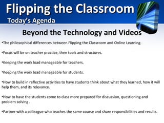 Flipping the Classroom
Today’s Agenda

Beyond the Technology and Videos
•The philosophical differences between Flipping the Classroom and Online Learning.
•Focus will be on teacher practice, then tools and structures.
•Keeping the work load manageable for teachers.
•Keeping the work load manageable for students.
•How to build in reflective activities to have students think about what they learned, how it will
help them, and its relevance.
•How to have the students come to class more prepared for discussion, questioning and
problem solving .
•Partner with a colleague who teaches the same course and share responsibilities and results.

 