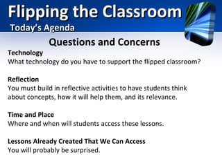 Flipping the Classroom
Today’s Agenda

Questions and Concerns

Technology
What technology do you have to support the flipped classroom?
Reflection
You must build in reflective activities to have students think
about concepts, how it will help them, and its relevance.
Time and Place
Where and when will students access these lessons.
Lessons Already Created That We Can Access
You will probably be surprised.

 